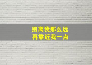 别离我那么远 再靠近我一点